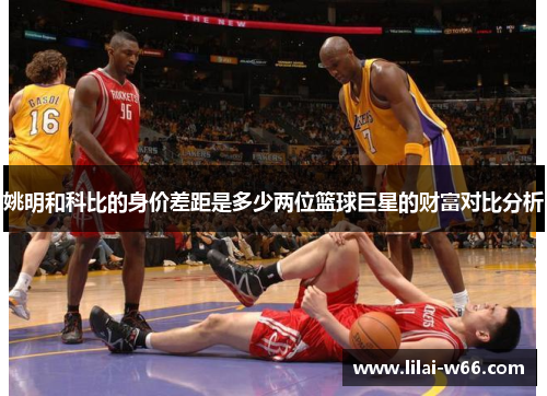姚明和科比的身价差距是多少两位篮球巨星的财富对比分析