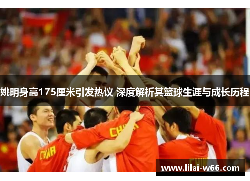 姚明身高175厘米引发热议 深度解析其篮球生涯与成长历程