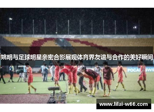 姚明与足球明星亲密合影展现体育界友谊与合作的美好瞬间