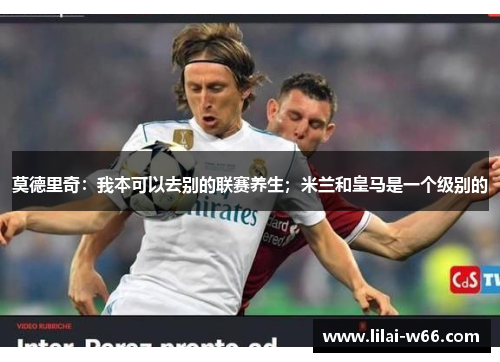 莫德里奇：我本可以去别的联赛养生；米兰和皇马是一个级别的